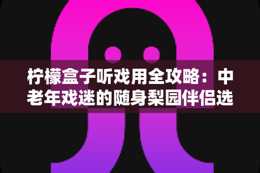 柠檬盒子听戏用全攻略：中老年戏迷的随身梨园伴侣选购与使用完全指南