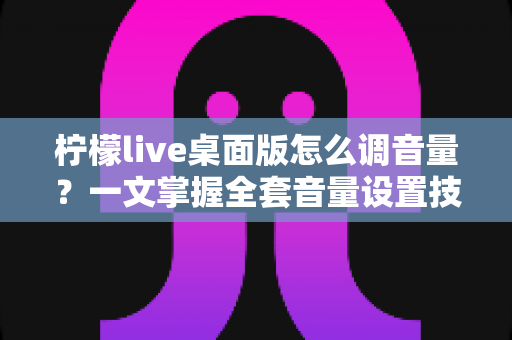柠檬live桌面版怎么调音量？一文掌握全套音量设置技巧与常见问题解决方案