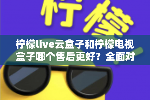 柠檬live云盒子和柠檬电视盒子哪个售后更好？全面对比分析帮你避坑选购