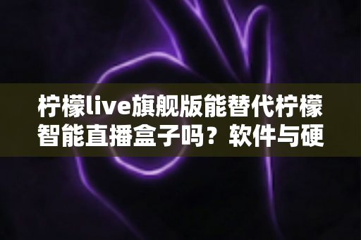 柠檬live旗舰版能替代柠檬智能直播盒子吗？软件与硬件直播方案全方位对比解析