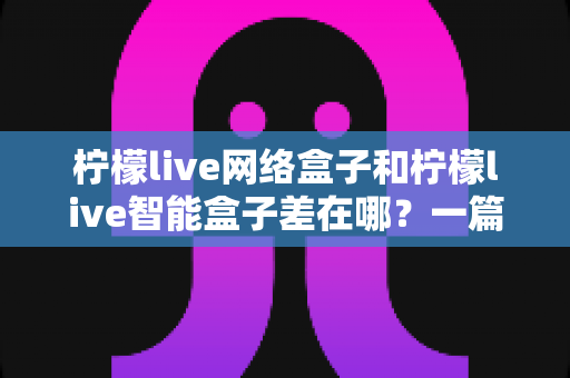 柠檬live网络盒子和柠檬live智能盒子差在哪？一篇文章帮你彻底搞懂两款盒子的核心区别与选购指南