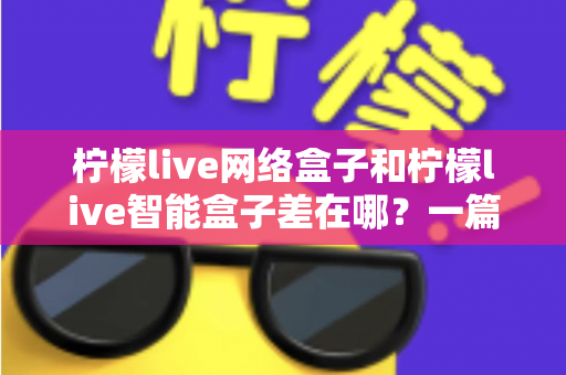 柠檬live网络盒子和柠檬live智能盒子差在哪？一篇文章帮你彻底搞懂两款盒子的核心区别与选购指南