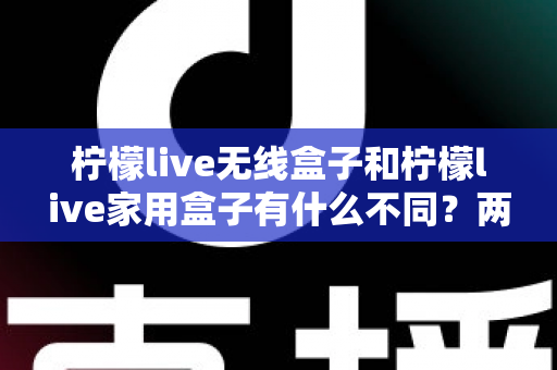 柠檬live无线盒子和柠檬live家用盒子有什么不同？两款设备全面对比与选购指南