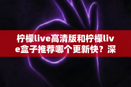 柠檬live高清版和柠檬live盒子推荐哪个更新快？深度对比评测与选购全攻略