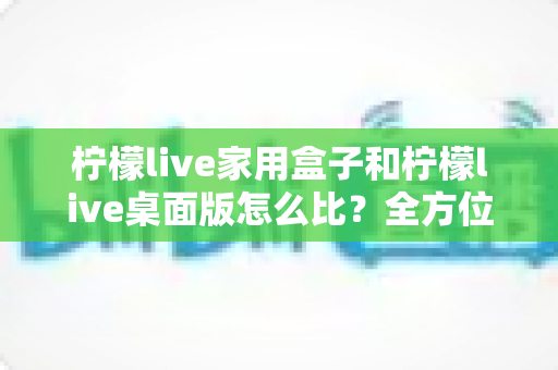 柠檬live家用盒子和柠檬live桌面版怎么比？全方位深度对比，帮你选出最合适的直播方案