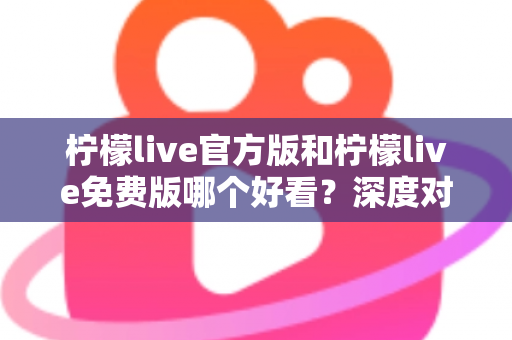 柠檬live官方版和柠檬live免费版哪个好看？深度对比分析帮你选出最适合的版本