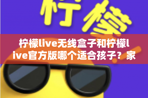 柠檬live无线盒子和柠檬live官方版哪个适合孩子？家长必读的全面选购指南