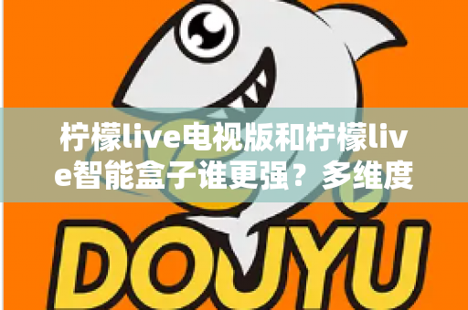 柠檬live电视版和柠檬live智能盒子谁更强？多维度深度对比解析，帮你轻松选出最适合的大屏观影方案