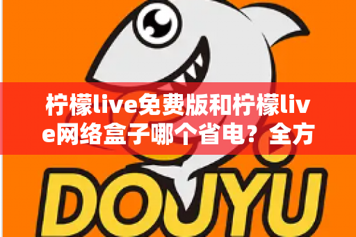 柠檬live免费版和柠檬live网络盒子哪个省电？全方位耗电对比与省电实用指南
