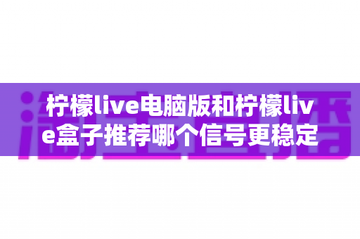 柠檬live电脑版和柠檬live盒子推荐哪个信号更稳定？深度对比分析与实用选购指南