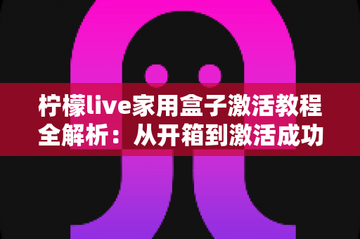 柠檬live家用盒子激活教程全解析：从开箱到激活成功，新手也能一次搞定的保姆级指南