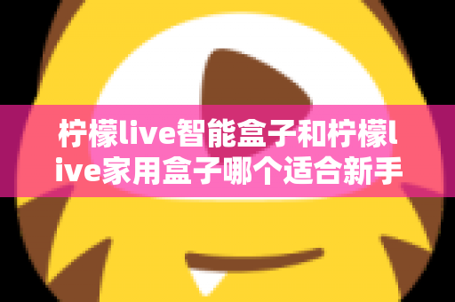 柠檬live智能盒子和柠檬live家用盒子哪个适合新手？新手必看的选购对比与上手全攻略