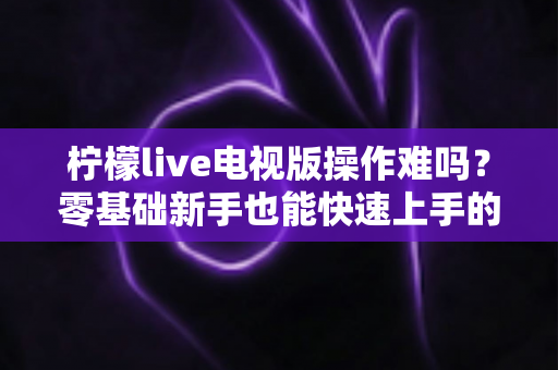 柠檬live电视版操作难吗？零基础新手也能快速上手的完整操作指南