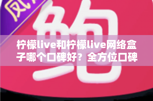柠檬live和柠檬live网络盒子哪个口碑好？全方位口碑对比与家庭观影选购指南