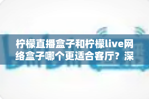 柠檬直播盒子和柠檬live网络盒子哪个更适合客厅？深度对比帮你选对客厅观影神器