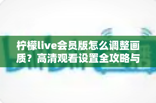 柠檬live会员版怎么调整画质？高清观看设置全攻略与实用技巧分享