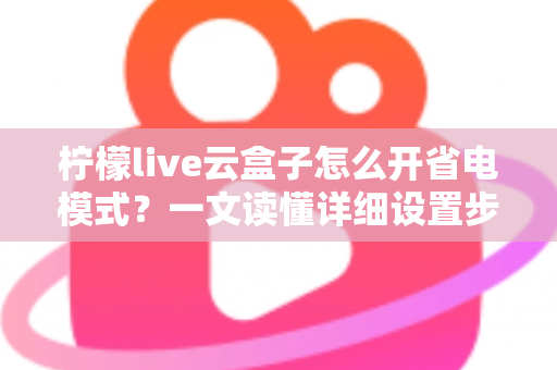 柠檬live云盒子怎么开省电模式？一文读懂详细设置步骤与省电技巧全攻略