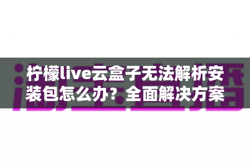 柠檬live云盒子无法解析安装包怎么办？全面解决方案与实用技巧指南