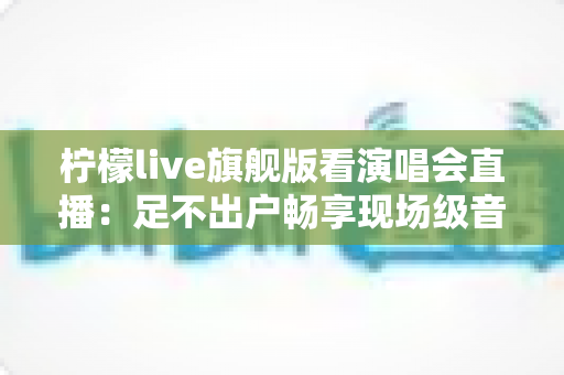 柠檬live旗舰版看演唱会直播：足不出户畅享现场级音乐盛宴的全新方式