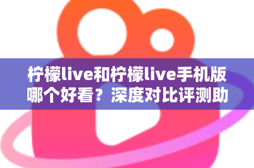 柠檬live和柠檬live手机版哪个好看？深度对比评测助你找到最佳观看体验