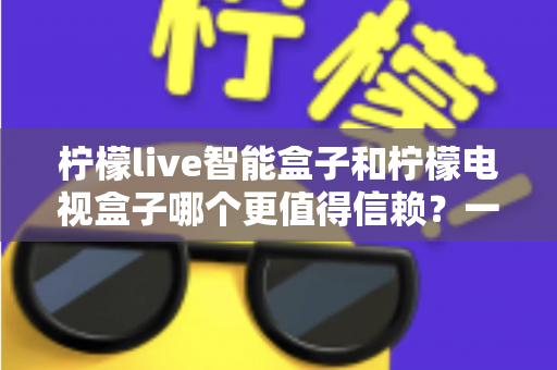 柠檬live智能盒子和柠檬电视盒子哪个更值得信赖？一篇讲透选购门道的深度对比指南