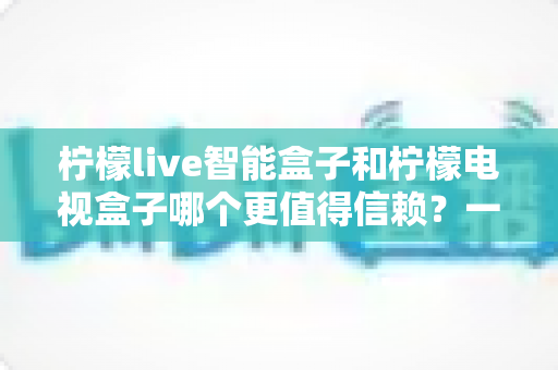 柠檬live智能盒子和柠檬电视盒子哪个更值得信赖？一篇讲透选购门道的深度对比指南