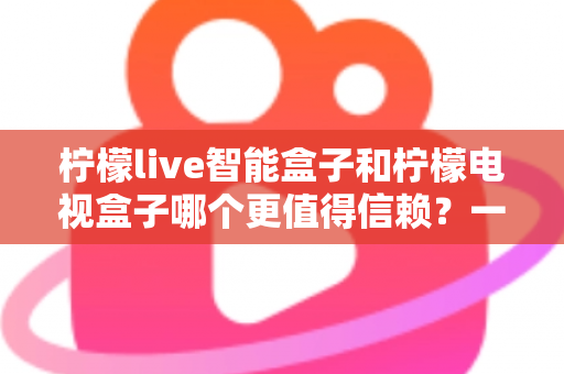 柠檬live智能盒子和柠檬电视盒子哪个更值得信赖？一篇讲透选购门道的深度对比指南