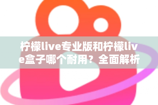 柠檬live专业版和柠檬live盒子哪个耐用？全面解析两大设备的耐用性差异与选购建议