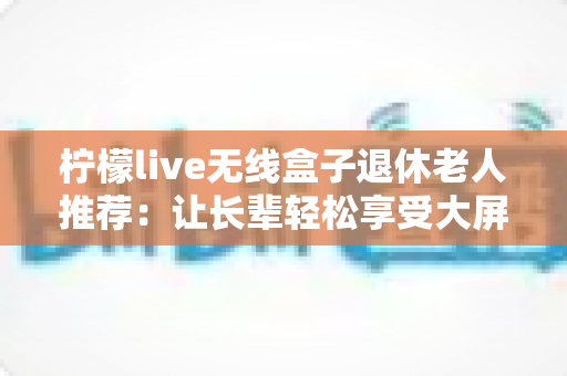 柠檬live无线盒子退休老人推荐：让长辈轻松享受大屏观影乐趣的智能选择