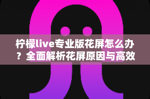 柠檬live专业版花屏怎么办?全面解析花屏原因与高效修复方案大全 柠檬live专业版花屏怎么办?全面解析花屏原因与高效修复方案大全