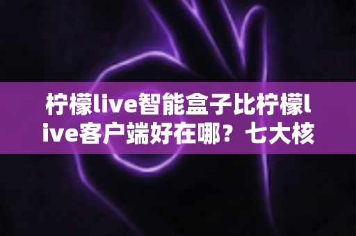 柠檬live智能盒子比柠檬live客户端好在哪？七大核心优势全面解析与实用选购指南