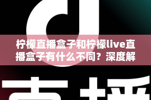 柠檬直播盒子和柠檬live直播盒子有什么不同？深度解析两大版本差异，帮你选对不选贵