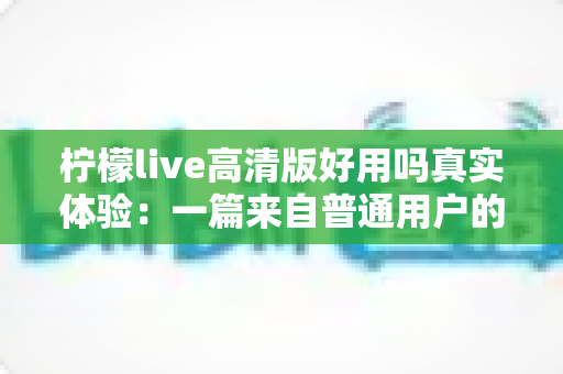 柠檬live高清版好用吗真实体验：一篇来自普通用户的全景测评与避坑指南
