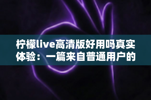 柠檬live高清版好用吗真实体验：一篇来自普通用户的全景测评与避坑指南