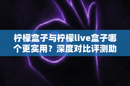 柠檬盒子与柠檬live盒子哪个更实用？深度对比评测助你一步选对不踩坑