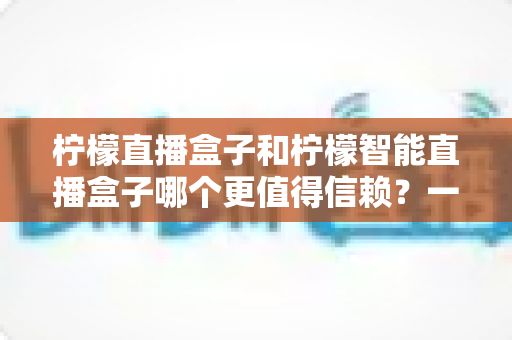 柠檬直播盒子和柠檬智能直播盒子哪个更值得信赖?一篇看懂差异的深度选购指南 柠檬直播盒子和柠檬智能直播盒子哪个更值得信赖?一篇看懂差异的深度选购指南
