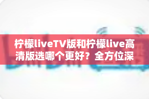 柠檬liveTV版和柠檬live高清版选哪个更好？全方位深度对比评测与实用选购指南