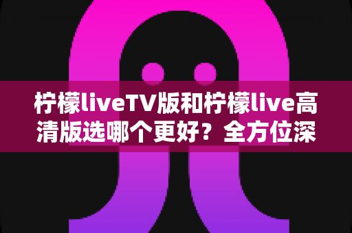 柠檬liveTV版和柠檬live高清版选哪个更好？全方位深度对比评测与实用选购指南