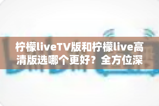 柠檬liveTV版和柠檬live高清版选哪个更好？全方位深度对比评测与实用选购指南
