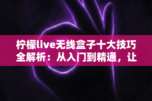 柠檬live无线盒子十大技巧全解析:从入门到精通,让投屏体验翻倍提升的实用指南 柠檬live无线盒子十大技巧全解析:从入门到精通,让投屏体验翻倍提升的实用指南