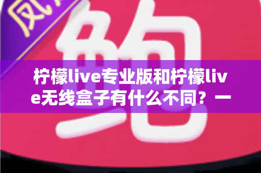 柠檬live专业版和柠檬live无线盒子有什么不同？一文看懂两款直播神器的核心差异与选购指南