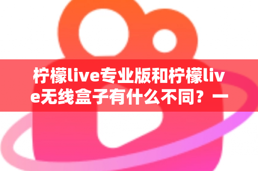柠檬live专业版和柠檬live无线盒子有什么不同？一文看懂两款直播神器的核心差异与选购指南