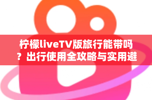 柠檬liveTV版旅行能带吗？出行使用全攻略与实用避坑指南