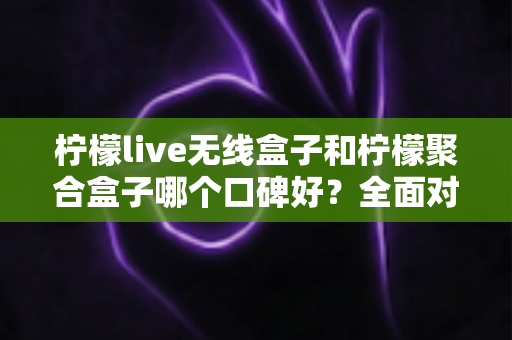 柠檬live无线盒子和柠檬聚合盒子哪个口碑好？全面对比测评与实用选购指南