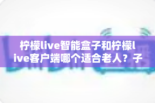 柠檬live智能盒子和柠檬live客户端哪个适合老人?子女必看的选购与使用全指南 柠檬live智能盒子和柠檬live客户端哪个适合老人?子女必看的选购与使用全指南
