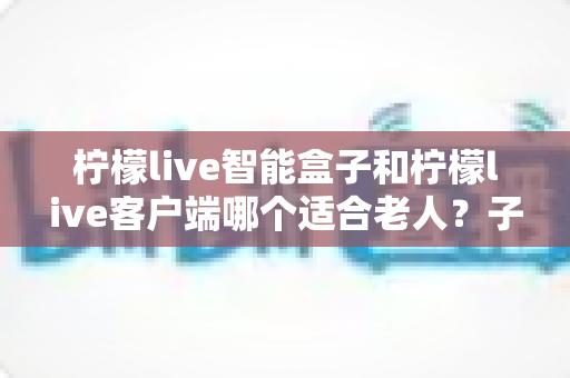 柠檬live智能盒子和柠檬live客户端哪个适合老人?子女必看的选购与使用全指南 柠檬live智能盒子和柠檬live客户端哪个适合老人?子女必看的选购与使用全指南