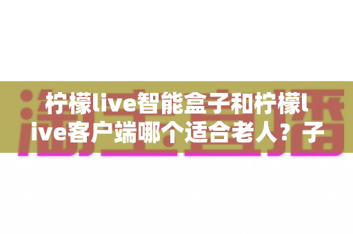 柠檬live智能盒子和柠檬live客户端哪个适合老人？子女必看的选购与使用全指南