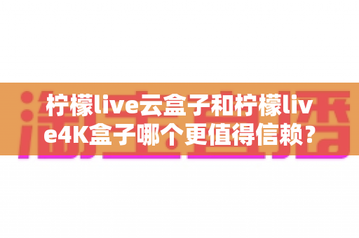 柠檬live云盒子和柠檬live4K盒子哪个更值得信赖？2025年最全深度对比评测与选购避坑指南