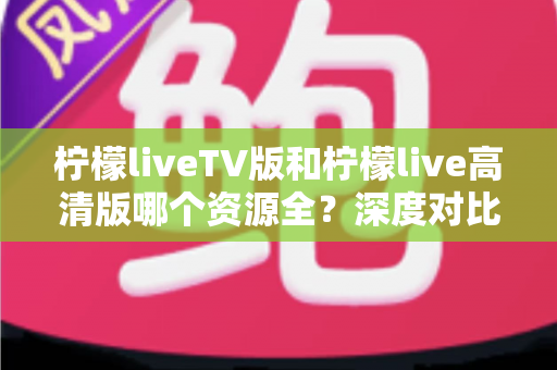 柠檬liveTV版和柠檬live高清版哪个资源全?深度对比帮你选对版本不踩坑 柠檬liveTV版和柠檬live高清版哪个资源全?深度对比帮你选对版本不踩坑