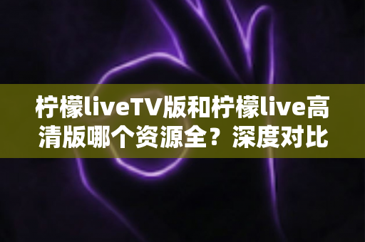 柠檬liveTV版和柠檬live高清版哪个资源全？深度对比帮你选对版本不踩坑